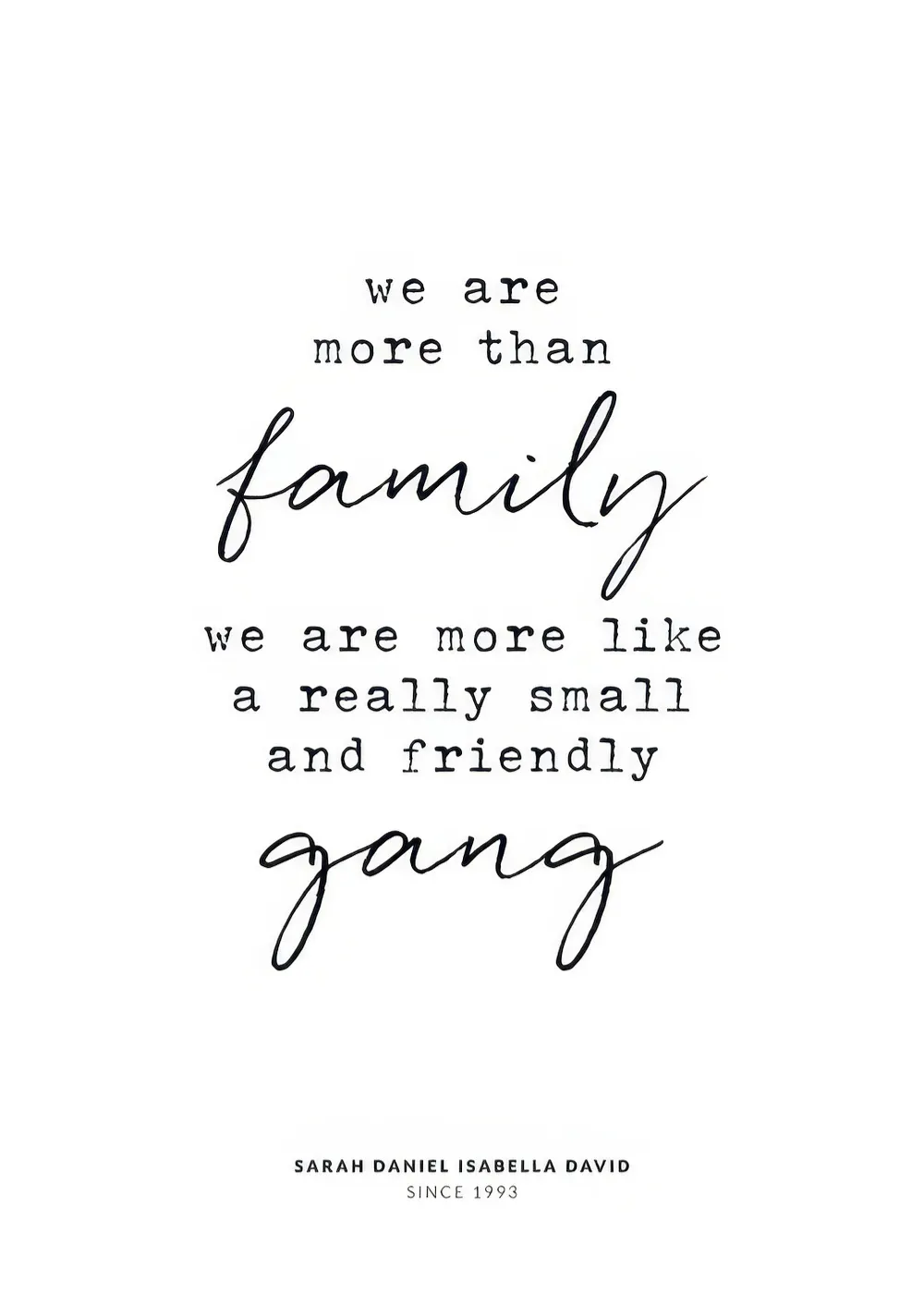A personalised poster with the quote we are more than family, we are more like a really small and friendly gang in black text.