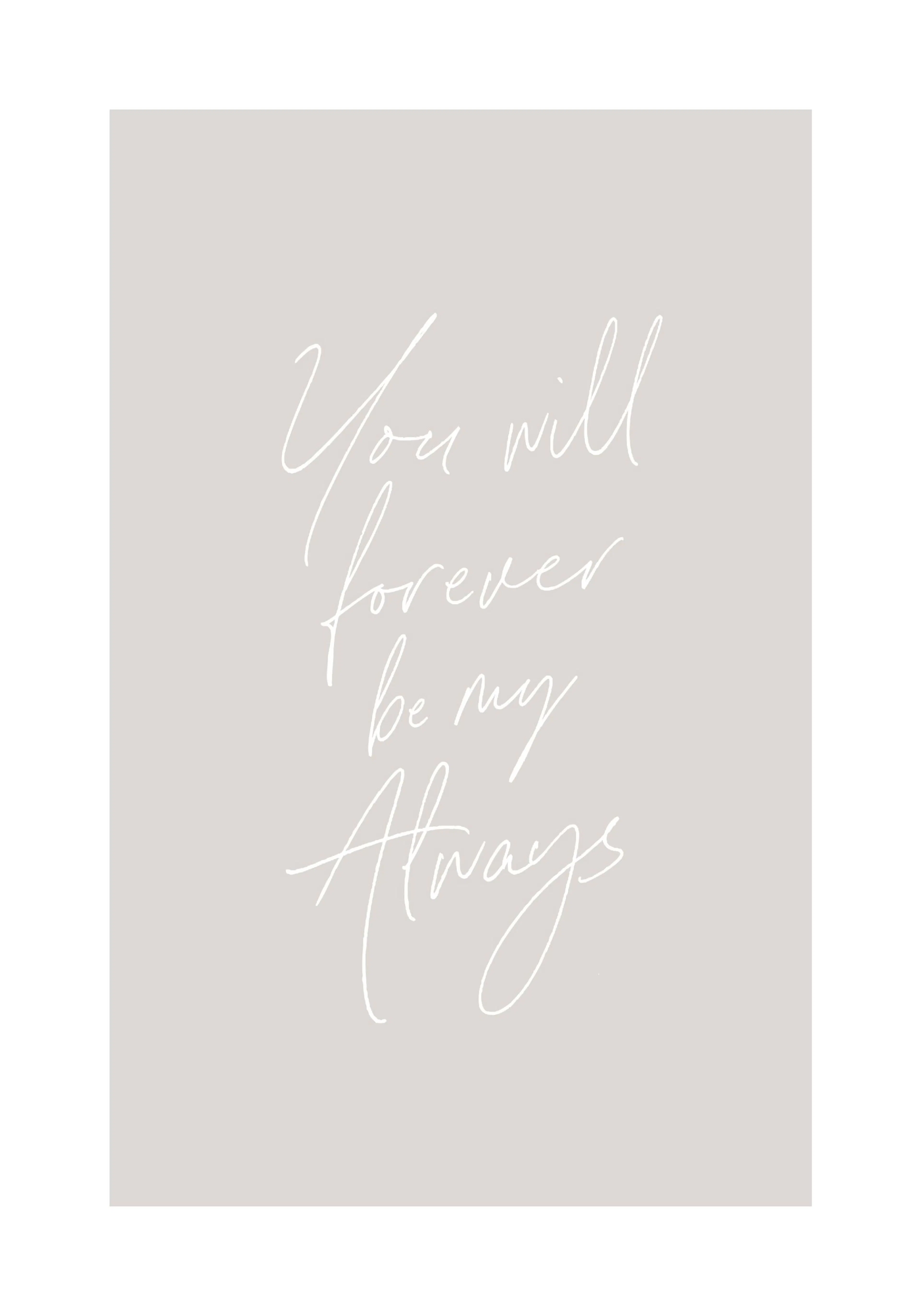 A poster featuring a light grey background with white script text that reads You will forever be my Always.